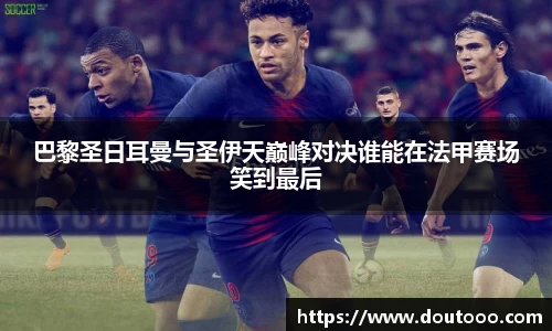 巴黎圣日耳曼与圣伊天巅峰对决谁能在法甲赛场笑到最后